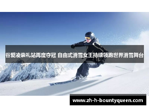 谷爱凌崇礼站再度夺冠 自由式滑雪女王持续领跑世界滑雪舞台