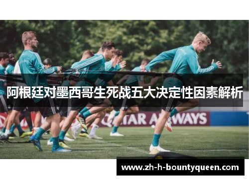 阿根廷对墨西哥生死战五大决定性因素解析