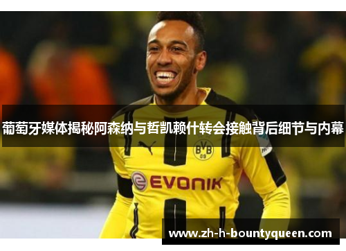 葡萄牙媒体揭秘阿森纳与哲凯赖什转会接触背后细节与内幕