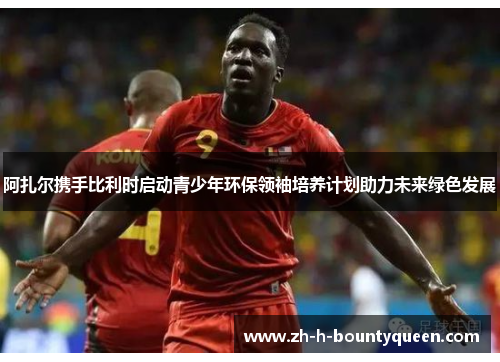 阿扎尔携手比利时启动青少年环保领袖培养计划助力未来绿色发展