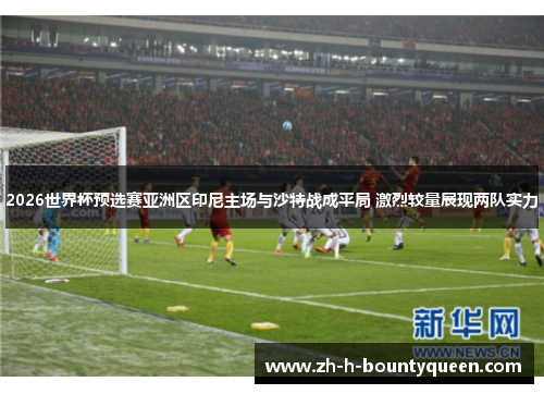 2026世界杯预选赛亚洲区印尼主场与沙特战成平局 激烈较量展现两队实力