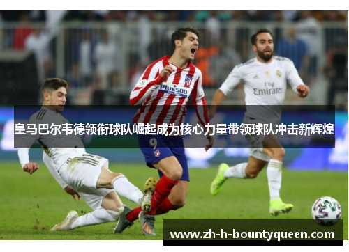 皇马巴尔韦德领衔球队崛起成为核心力量带领球队冲击新辉煌