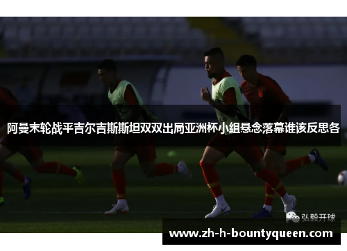 阿曼末轮战平吉尔吉斯斯坦双双出局亚洲杯小组悬念落幕谁该反思各