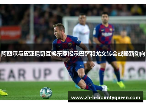 阿图尔与皮亚尼奇互换东家揭示巴萨和尤文转会战略新动向
